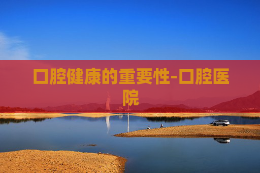 口腔健康的重要性-口腔医院