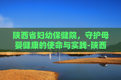 陕西省妇幼保健院，守护母婴健康的使命与实践-陕西省妇幼保健院和西北妇女儿童医院区别