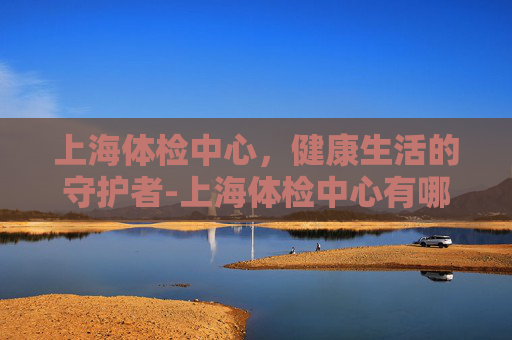 上海体检中心，健康生活的守护者-上海体检中心有哪些