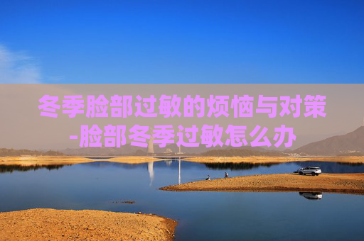 冬季脸部过敏的烦恼与对策-脸部冬季过敏怎么办