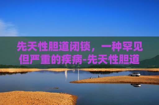 先天性胆道闭锁，一种罕见但严重的疾病-先天性胆道闭锁是什么原因造成的