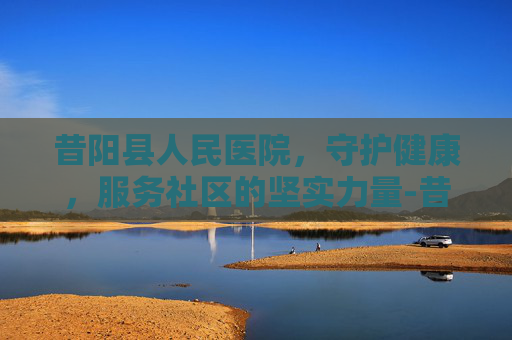 昔阳县人民医院，守护健康，服务社区的坚实力量-昔阳县人民医院是三甲医院吗