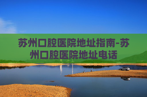 苏州口腔医院地址指南-苏州口腔医院地址电话