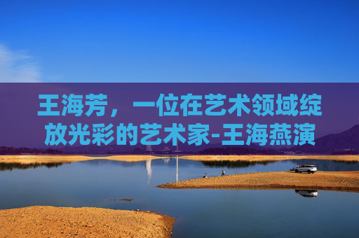王海芳，一位在艺术领域绽放光彩的艺术家-王海燕演员个人简介图片