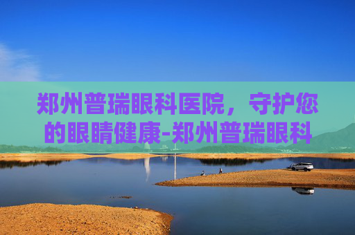 郑州普瑞眼科医院，守护您的眼睛健康-郑州普瑞眼科医院怎么样