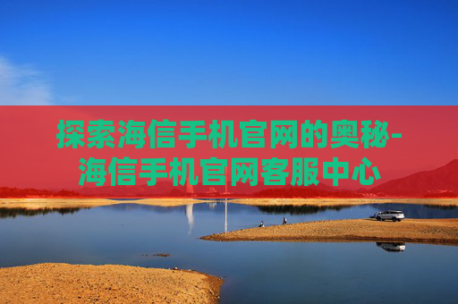 探索海信手机官网的奥秘-海信手机官网客服中心