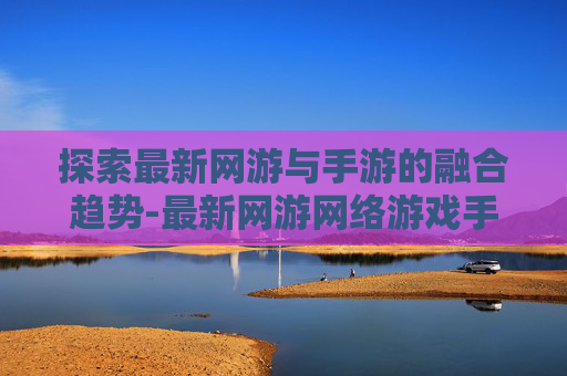 探索最新网游与手游的融合趋势-最新网游网络游戏手游排行榜