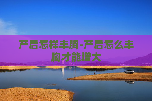 产后怎样丰胸-产后怎么丰胸才能增大