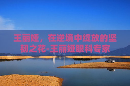 王丽娅，在逆境中绽放的坚韧之花-王丽娅眼科专家