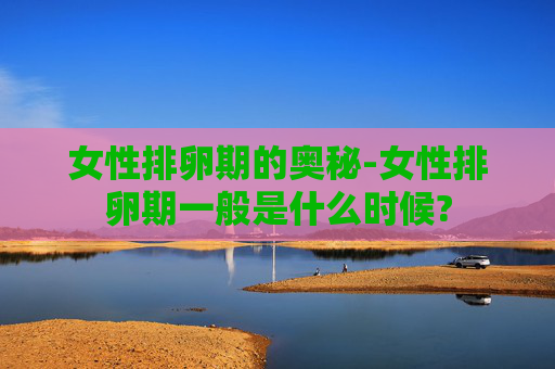 女性排卵期的奥秘-女性排卵期一般是什么时候?