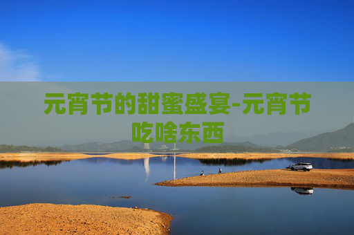元宵节的甜蜜盛宴-元宵节吃啥东西