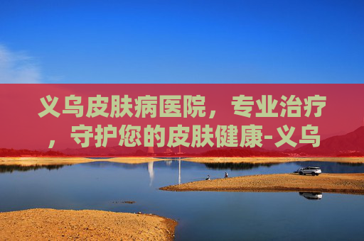 义乌皮肤病医院，专业治疗，守护您的皮肤健康-义乌皮肤病医院上班时间
