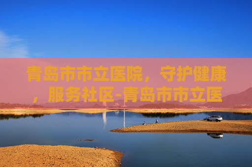 青岛市市立医院，守护健康，服务社区-青岛市市立医院电话
