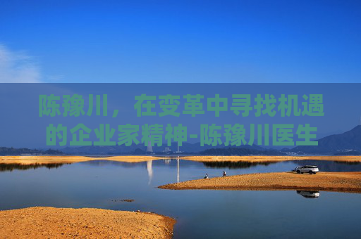 陈豫川，在变革中寻找机遇的企业家精神-陈豫川医生最厉害三个地方