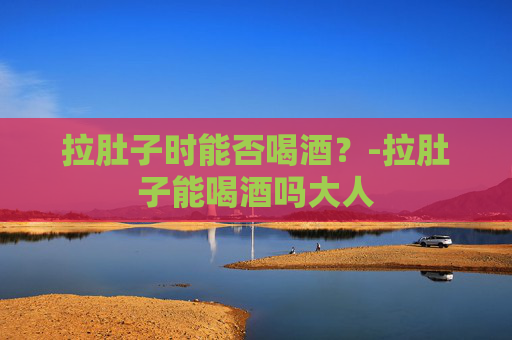 拉肚子时能否喝酒？-拉肚子能喝酒吗大人