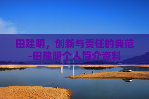 田建明，创新与责任的典范-田建明个人简介资料