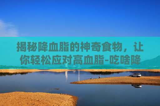 揭秘降血脂的神奇食物，让你轻松应对高血脂-吃啥降血脂最快最有效
