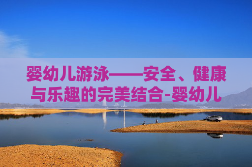 婴幼儿游泳——安全、健康与乐趣的完美结合-婴幼儿游泳有什么好处和坏处