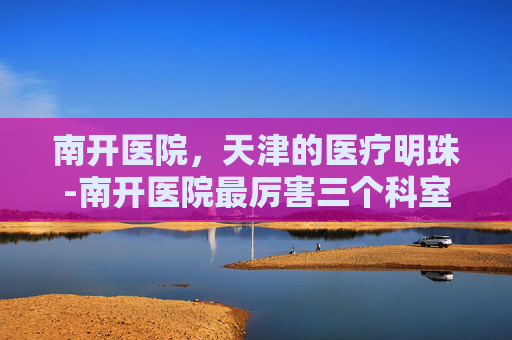 南开医院，天津的医疗明珠-南开医院最厉害三个科室