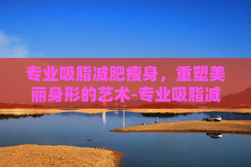 专业吸脂减肥瘦身，重塑美丽身形的艺术-专业吸脂减肥瘦身手术