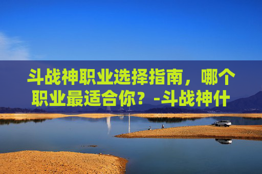 斗战神职业选择指南，哪个职业最适合你？-斗战神什么职业适合平民玩家2019