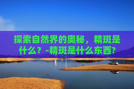探索自然界的奥秘，精斑是什么？-精斑是什么东西?