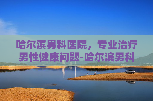 哈尔滨男科医院，专业治疗男性健康问题-哈尔滨男科医院哪家好