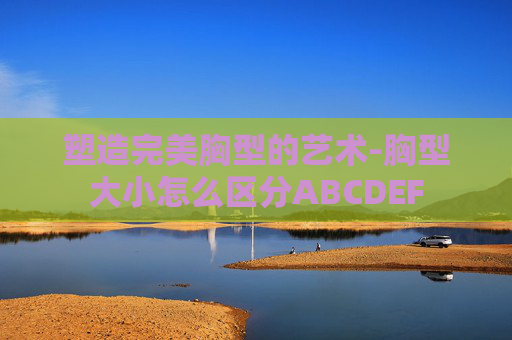 塑造完美胸型的艺术-胸型大小怎么区分ABCDEF