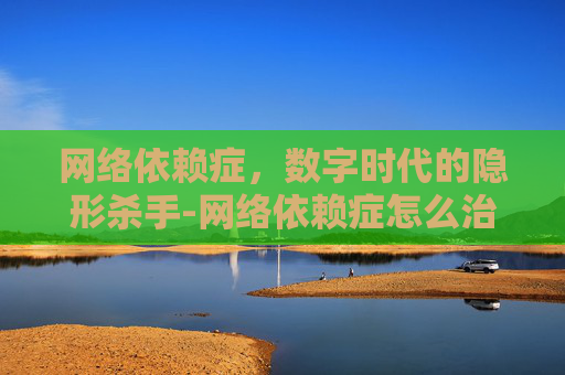 网络依赖症，数字时代的隐形杀手-网络依赖症怎么治疗