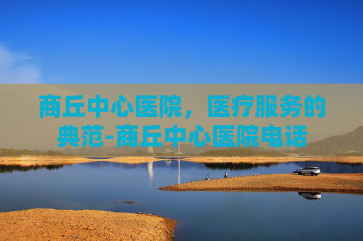 商丘中心医院，医疗服务的典范-商丘中心医院电话
