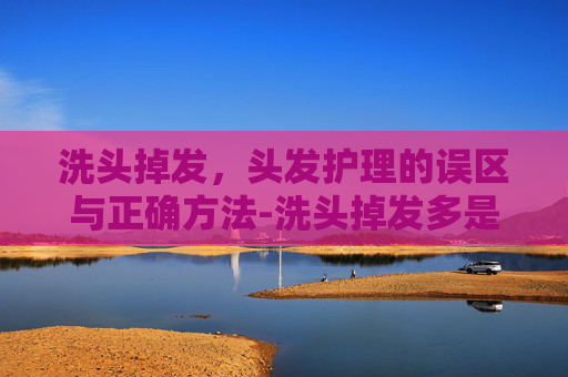 洗头掉发，头发护理的误区与正确方法-洗头掉发多是什么原因