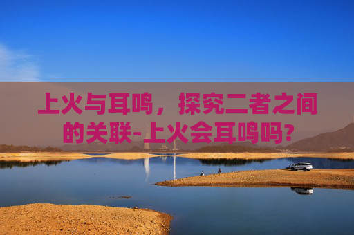 上火与耳鸣，探究二者之间的关联-上火会耳鸣吗?