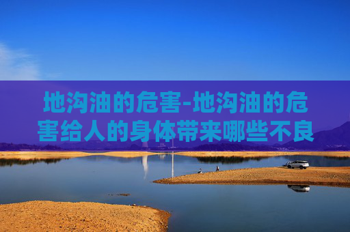 地沟油的危害-地沟油的危害给人的身体带来哪些不良反应?