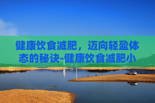健康饮食减肥，迈向轻盈体态的秘诀-健康饮食减肥小窍门