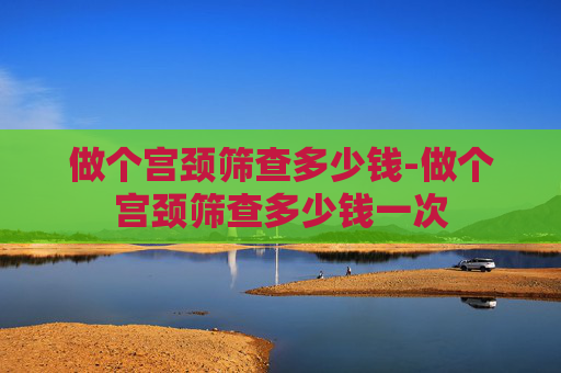 做个宫颈筛查多少钱-做个宫颈筛查多少钱一次