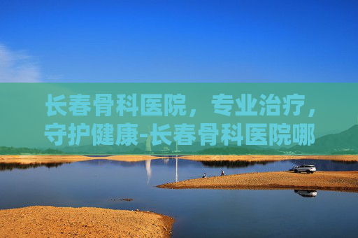 长春骨科医院，专业治疗，守护健康-长春骨科医院哪家好