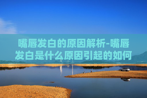 嘴唇发白的原因解析-嘴唇发白是什么原因引起的如何调理