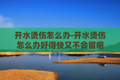 开水烫伤怎么办-开水烫伤怎么办好得快又不会留疤