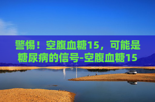 警惕！空腹血糖15，可能是糖尿病的信号-空腹血糖15点多严重吗应该怎么办