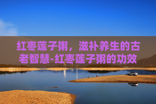 红枣莲子粥，滋补养生的古老智慧-红枣莲子粥的功效与作用