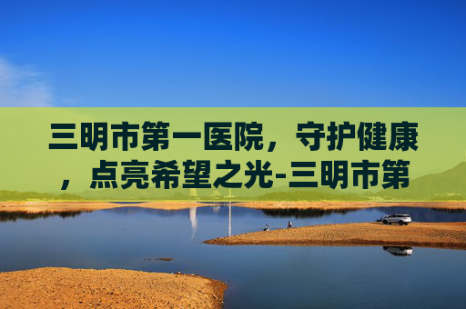 三明市第一医院，守护健康，点亮希望之光-三明市第一医院官网