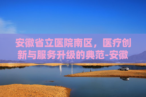 安徽省立医院南区，医疗创新与服务升级的典范-安徽省立医院南区官网