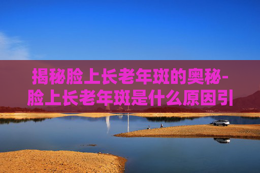 揭秘脸上长老年斑的奥秘-脸上长老年斑是什么原因引起的