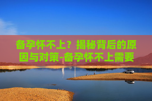 备孕怀不上？揭秘背后的原因与对策-备孕怀不上需要做什么检查
