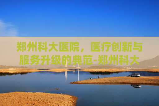 郑州科大医院，医疗创新与服务升级的典范-郑州科大医院是正规的吗