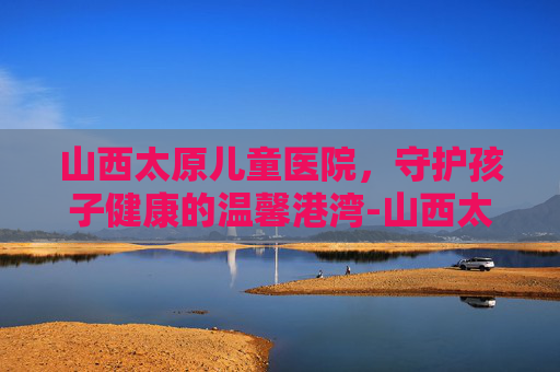 山西太原儿童医院，守护孩子健康的温馨港湾-山西太原儿童医院咨询在线咨询电话