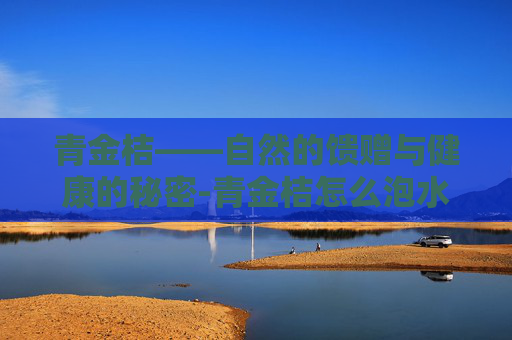 青金桔——自然的馈赠与健康的秘密-青金桔怎么泡水才正确