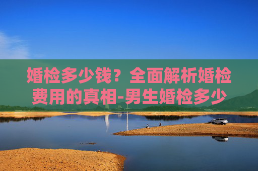 婚检多少钱？全面解析婚检费用的真相-男生婚检多少钱