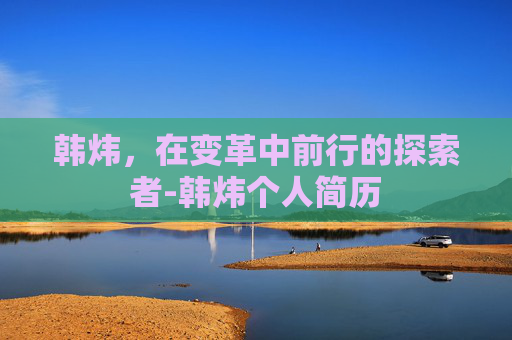 韩炜，在变革中前行的探索者-韩炜个人简历