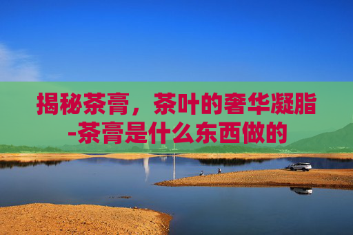 揭秘茶膏，茶叶的奢华凝脂-茶膏是什么东西做的